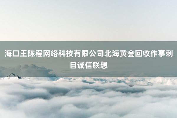 海口王陈程网络科技有限公司北海黄金回收作事刺目诚信联想